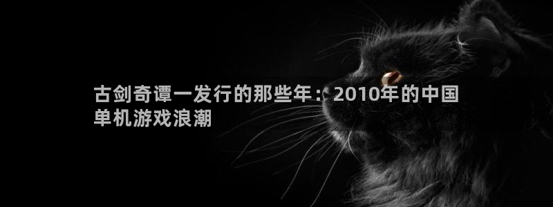 蓝狮在线的奇趣腾讯是真的吗吗：古剑奇谭一发行的那些年：2010年的中国
单机游戏浪潮